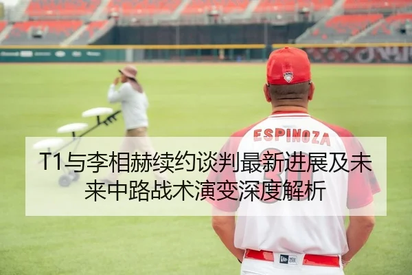 T1与李相赫续约谈判最新进展及未来中路战术演变深度解析